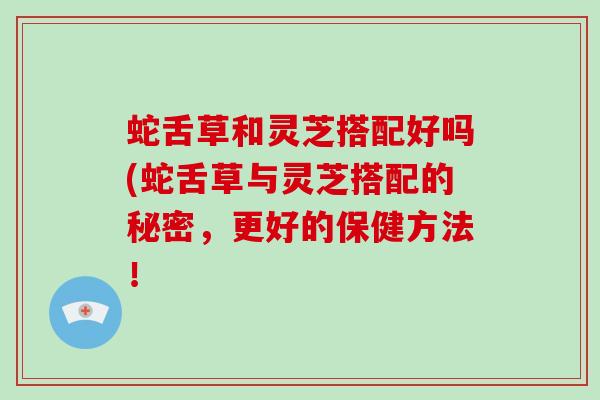 蛇舌草和灵芝搭配好吗(蛇舌草与灵芝搭配的秘密，更好的保健方法！