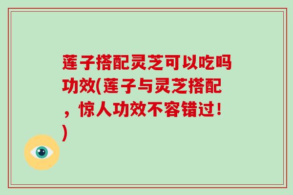 莲子搭配灵芝可以吃吗功效(莲子与灵芝搭配，惊人功效不容错过！)