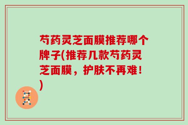芍药灵芝面膜推荐哪个牌子(推荐几款芍药灵芝面膜，护肤不再难！)