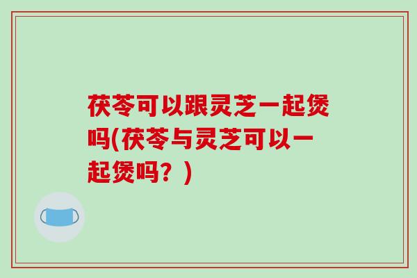 茯苓可以跟灵芝一起煲吗(茯苓与灵芝可以一起煲吗？)