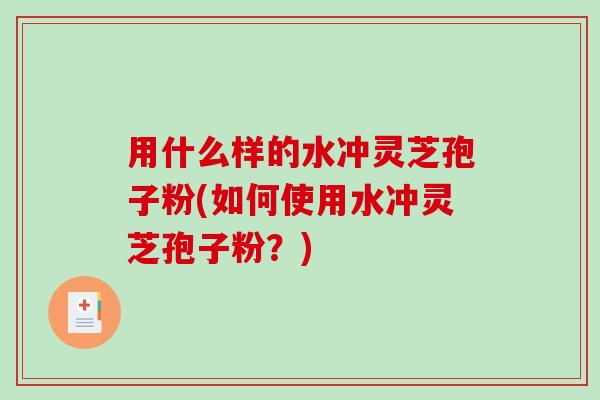 用什么样的水冲灵芝孢子粉(如何使用水冲灵芝孢子粉？)