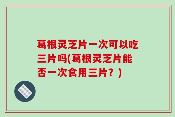 葛根灵芝片一次可以吃三片吗(葛根灵芝片能否一次食用三片？)