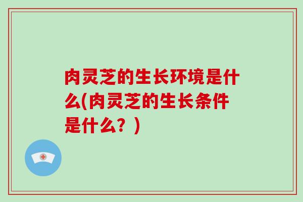 肉灵芝的生长环境是什么(肉灵芝的生长条件是什么？)