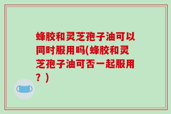 蜂胶和灵芝孢子油可以同时服用吗(蜂胶和灵芝孢子油可否一起服用？)