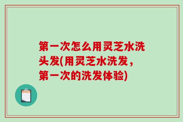第一次怎么用灵芝水洗头发(用灵芝水洗发，第一次的洗发体验)