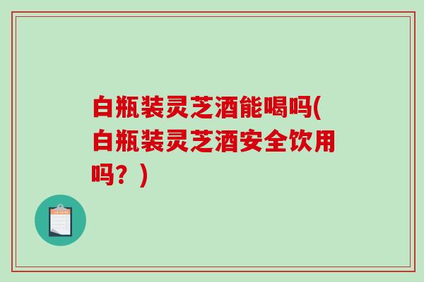 白瓶装灵芝酒能喝吗(白瓶装灵芝酒安全饮用吗？)