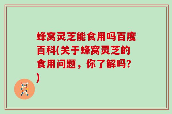 蜂窝灵芝能食用吗百度百科(关于蜂窝灵芝的食用问题，你了解吗？)