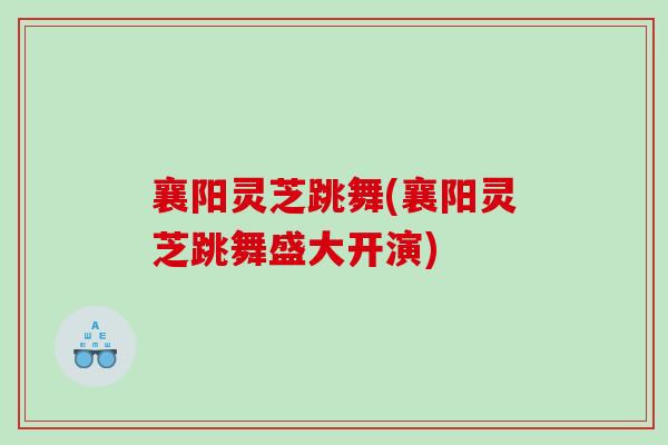 襄阳灵芝跳舞(襄阳灵芝跳舞盛大开演)