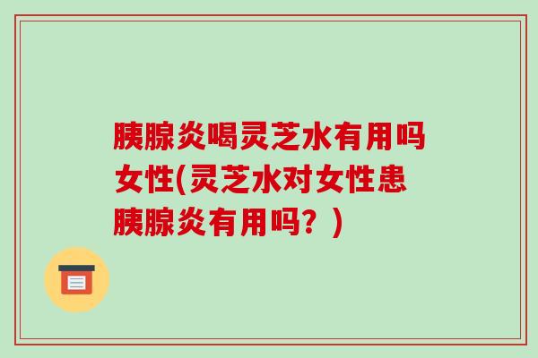 胰腺炎喝灵芝水有用吗女性(灵芝水对女性患胰腺炎有用吗？)