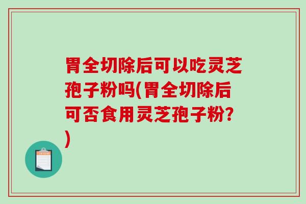 胃全切除后可以吃灵芝孢子粉吗(胃全切除后可否食用灵芝孢子粉？)