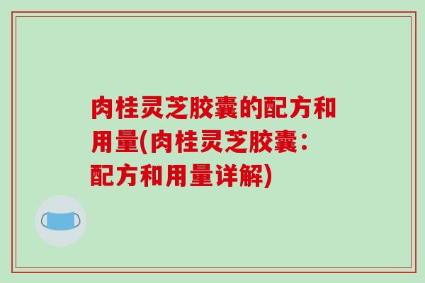 肉桂灵芝胶囊的配方和用量(肉桂灵芝胶囊：配方和用量详解)