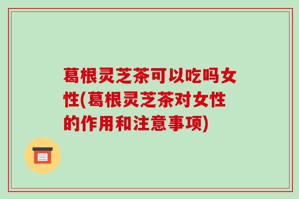 葛根灵芝茶可以吃吗女性(葛根灵芝茶对女性的作用和注意事项)