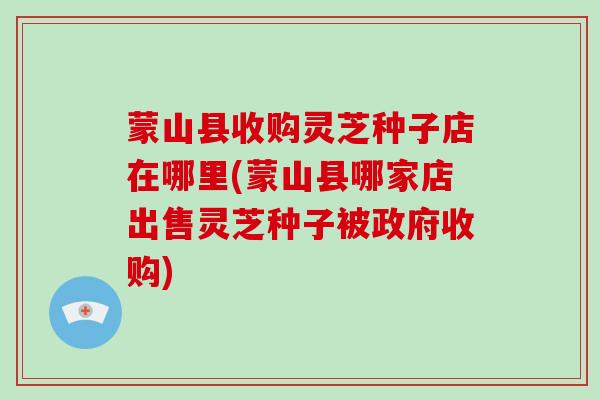 蒙山县收购灵芝种子店在哪里(蒙山县哪家店出售灵芝种子被政府收购)