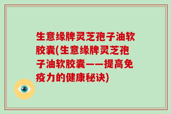 生意缘牌灵芝孢子油软胶囊(生意缘牌灵芝孢子油软胶囊——提高免疫力的健康秘诀)