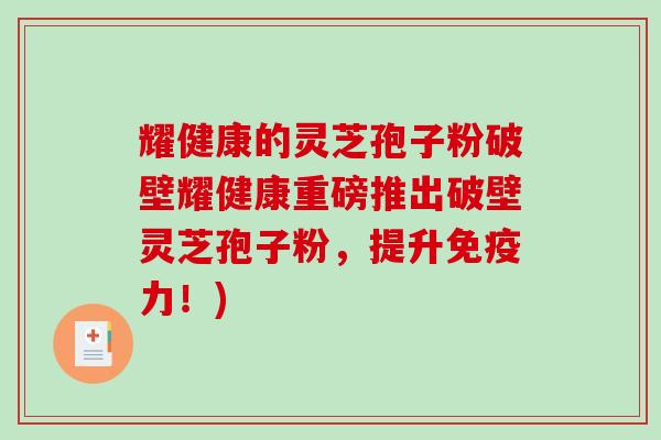 耀健康的灵芝孢子粉破壁耀健康重磅推出破壁灵芝孢子粉，提升免疫力！)