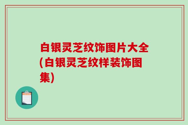 白银灵芝纹饰图片大全(白银灵芝纹样装饰图集)