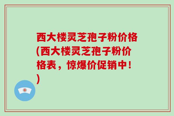 西大楼灵芝孢子粉价格(西大楼灵芝孢子粉价格表，惊爆价促销中！)