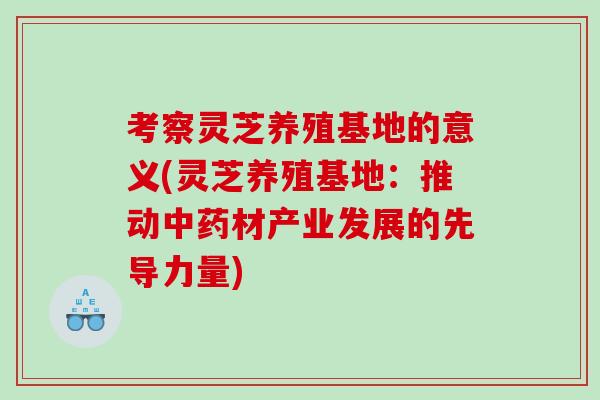 考察灵芝养殖基地的意义(灵芝养殖基地：推动中药材产业发展的先导力量)