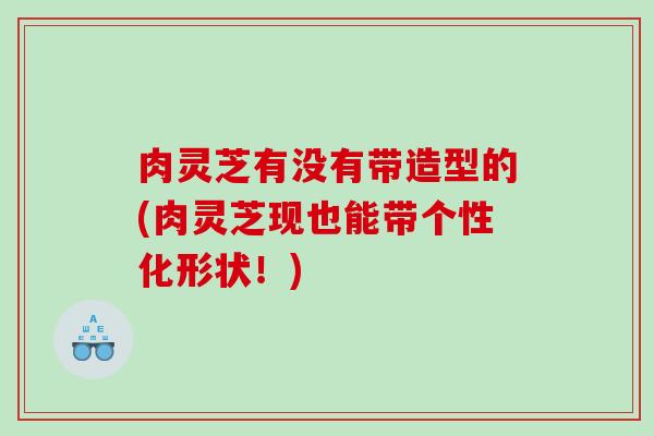 肉灵芝有没有带造型的(肉灵芝现也能带个性化形状！)