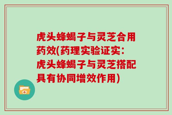 虎头蜂蝎子与灵芝合用药效(药理实验证实：虎头蜂蝎子与灵芝搭配具有协同增效作用)