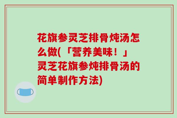 花旗参灵芝排骨炖汤怎么做(「营养美味！」灵芝花旗参炖排骨汤的简单制作方法)