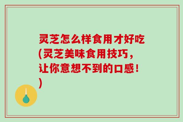 灵芝怎么样食用才好吃(灵芝美味食用技巧，让你意想不到的口感！)