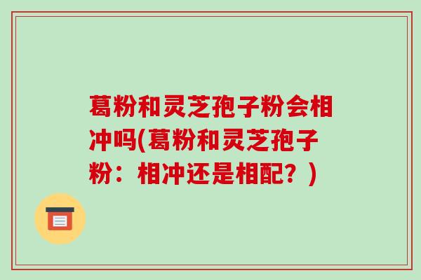 葛粉和灵芝孢子粉会相冲吗(葛粉和灵芝孢子粉：相冲还是相配？)