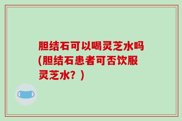胆结石可以喝灵芝水吗(胆结石患者可否饮服灵芝水？)