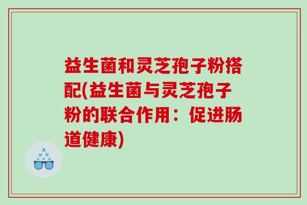 益生菌和灵芝孢子粉搭配(益生菌与灵芝孢子粉的联合作用：促进肠道健康)