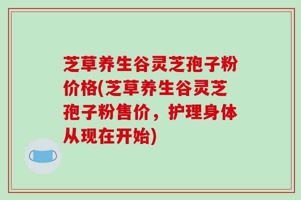 芝草养生谷灵芝孢子粉价格(芝草养生谷灵芝孢子粉售价，护理身体从现在开始)