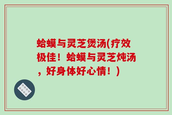 蛤蟆与灵芝煲汤(疗效极佳！蛤蟆与灵芝炖汤，好身体好心情！)