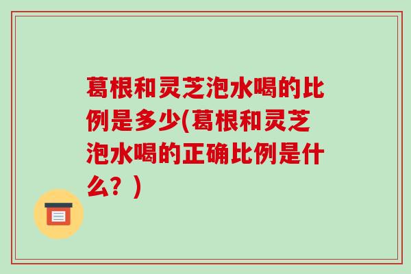 葛根和灵芝泡水喝的比例是多少(葛根和灵芝泡水喝的正确比例是什么？)