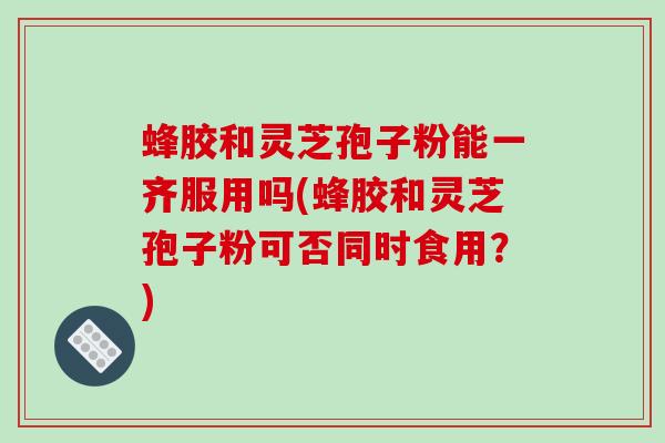 蜂胶和灵芝孢子粉能一齐服用吗(蜂胶和灵芝孢子粉可否同时食用？)