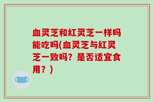 灵芝和红灵芝一样吗能吃吗(灵芝与红灵芝一致吗？是否适宜食用？)