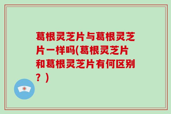 葛根灵芝片与葛根灵芝片一样吗(葛根灵芝片和葛根灵芝片有何区别？)