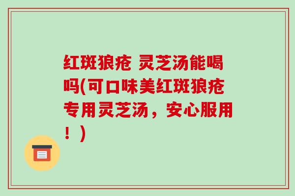 红斑狼疮 灵芝汤能喝吗(可口味美红斑狼疮专用灵芝汤，安心服用！)