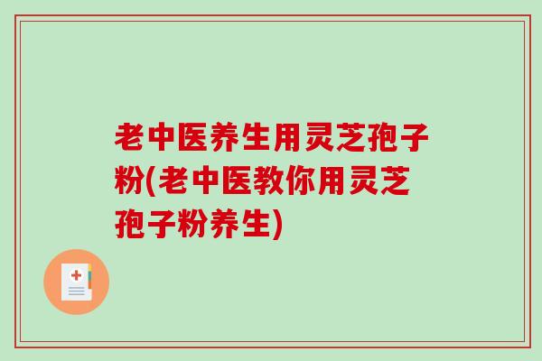 老中医养生用灵芝孢子粉(老中医教你用灵芝孢子粉养生)