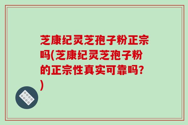 芝康纪灵芝孢子粉正宗吗(芝康纪灵芝孢子粉的正宗性真实可靠吗？)