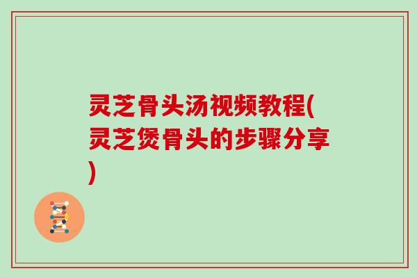 灵芝骨头汤视频教程(灵芝煲骨头的步骤分享)