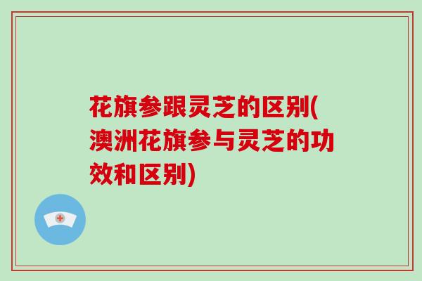 花旗参跟灵芝的区别(澳洲花旗参与灵芝的功效和区别)