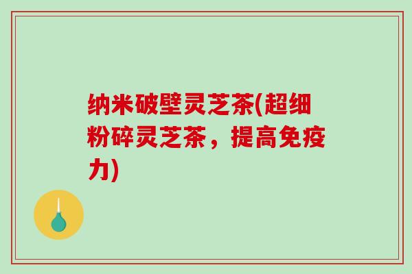 纳米破壁灵芝茶(超细粉碎灵芝茶，提高免疫力)