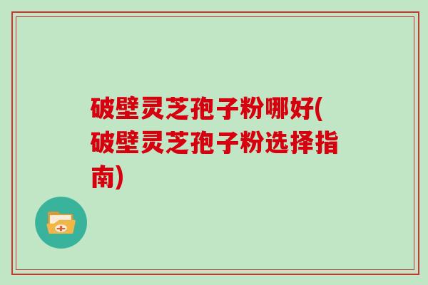 破壁灵芝孢子粉哪好(破壁灵芝孢子粉选择指南)
