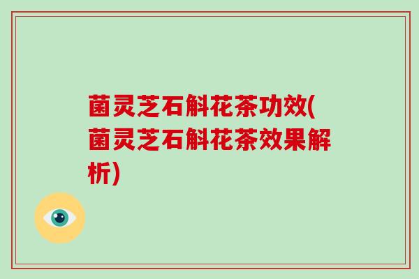 菌灵芝石斛花茶功效(菌灵芝石斛花茶效果解析)