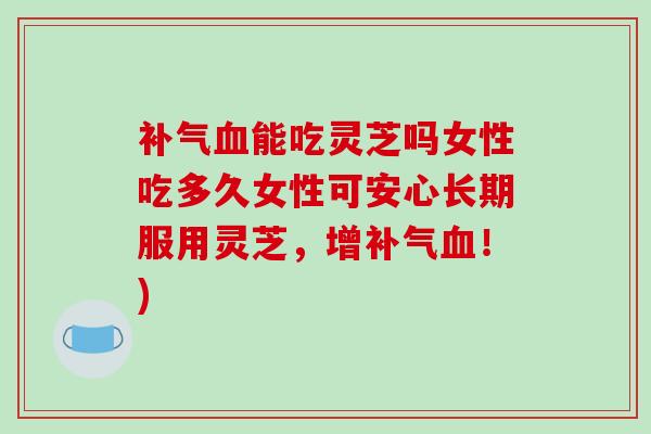 能吃灵芝吗女性吃多久女性可安心长期服用灵芝，增！)