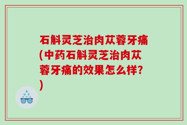 石斛灵芝肉苁蓉牙痛(石斛灵芝肉苁蓉牙痛的效果怎么样？)