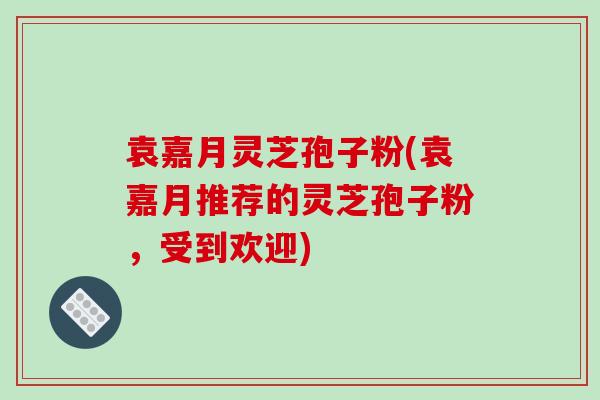 袁嘉月灵芝孢子粉(袁嘉月推荐的灵芝孢子粉，受到欢迎)