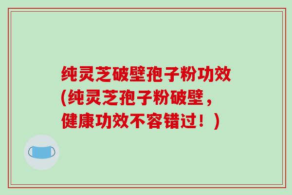 纯灵芝破壁孢子粉功效(纯灵芝孢子粉破壁，健康功效不容错过！)