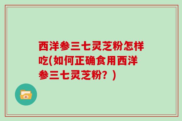 西洋参三七灵芝粉怎样吃(如何正确食用西洋参三七灵芝粉？)