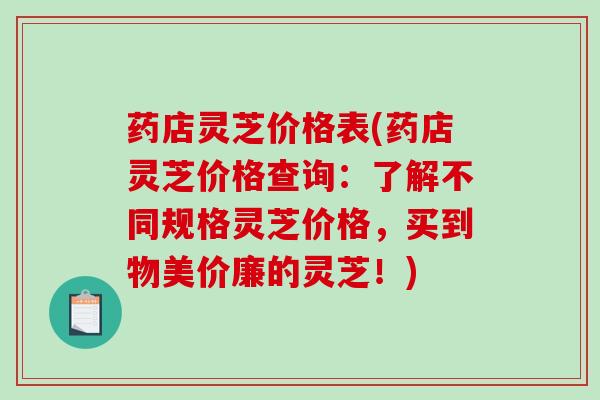 药店灵芝价格表(药店灵芝价格查询：了解不同规格灵芝价格，买到物美价廉的灵芝！)