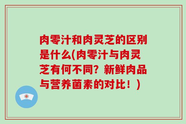 肉零汁和肉灵芝的区别是什么(肉零汁与肉灵芝有何不同？新鲜肉品与营养菌素的对比！)